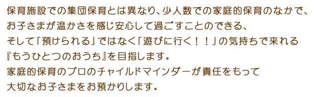 保育施設での集団保育とは異なり、少人数での家庭的保育のなかで、お子さまが温かさを感じ安心して過ごすことのできる、そして「預けられる」ではなく「遊びに行く！！」の気持ちで来れる『もうひとつのおうち』を目指します。家庭的保育のプロのチャイルドマインダーが責任をもって大切なお子さまをお預かりします。