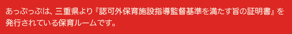 あっぷっぷは、三重県より『認可外保育施設指導監督基準を満たす旨の証明書』を発行されている保育ルームです。